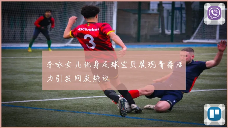 李咏女儿化身足球宝贝展现青春活力引发网友热议