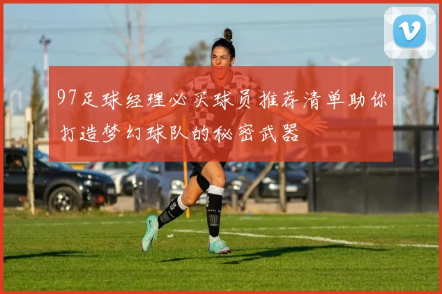 97足球经理必买球员推荐清单助你打造梦幻球队的秘密武器