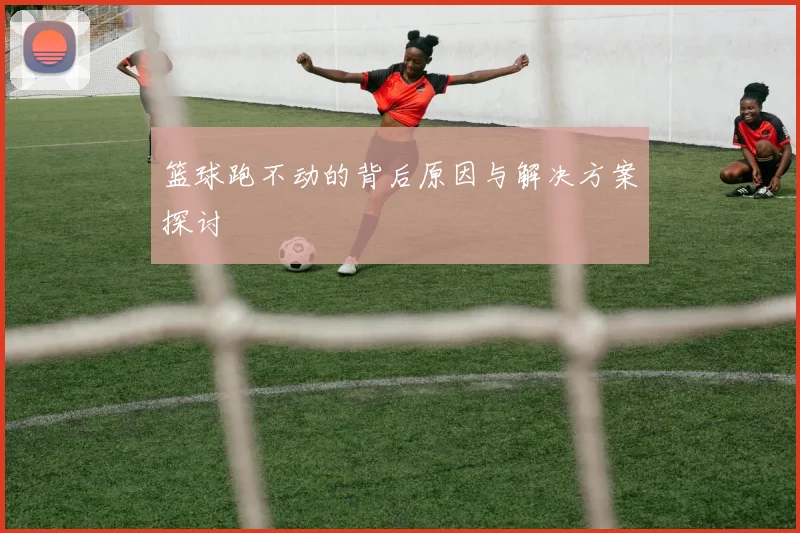 篮球跑不动的背后原因与解决方案探讨
