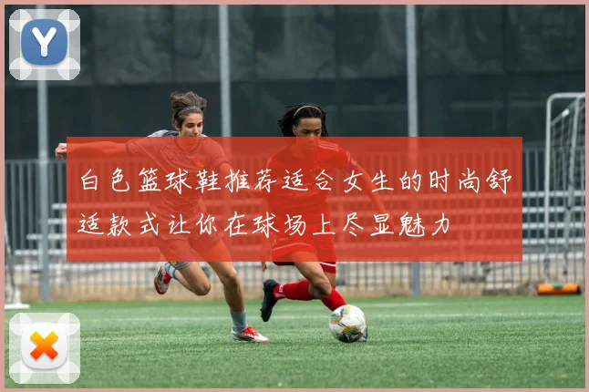 白色篮球鞋推荐适合女生的时尚舒适款式让你在球场上尽显魅力