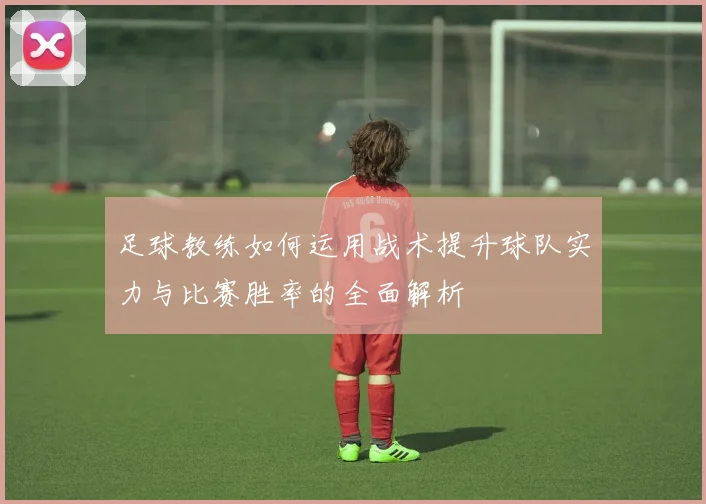 足球教练如何运用战术提升球队实力与比赛胜率的全面解析